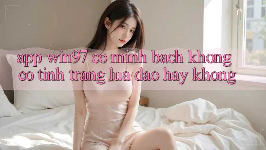 App win97 có minh bạch không? Có tình trạng lừa đảo hay không? App win97 có minh bạch không? Có tình trạng lừa đảo hay không?