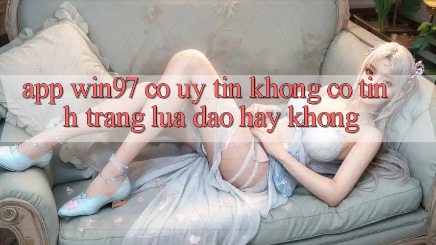 App win97 có uy tín không? Có tình trạng lừa đảo hay không? App win97 có uy tín không? Có tình trạng lừa đảo hay không?