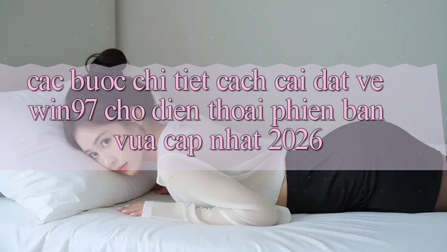 Các bước Chi Tiết Cách Cài đặt Về win97 Cho Điện Thoại Phiên bản vừa cập nhật 2026