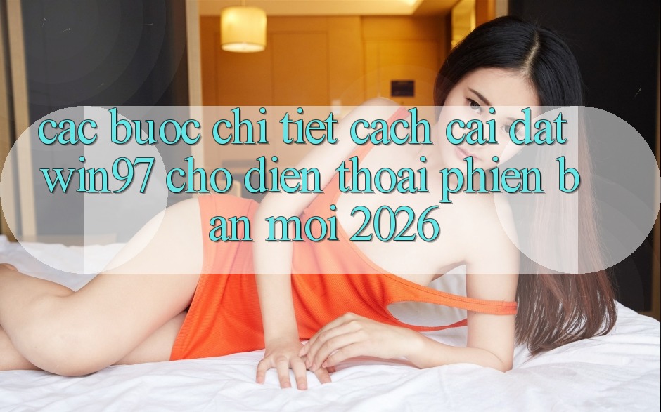 Các bước Chi Tiết Cách Cài đặt win97 Cho Điện Thoại Phiên bản mới 2026