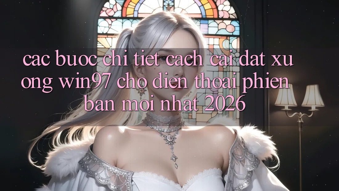Các bước Chi Tiết Cách Cài đặt xuống win97 Cho Điện Thoại Phiên bản mới nhất 2026