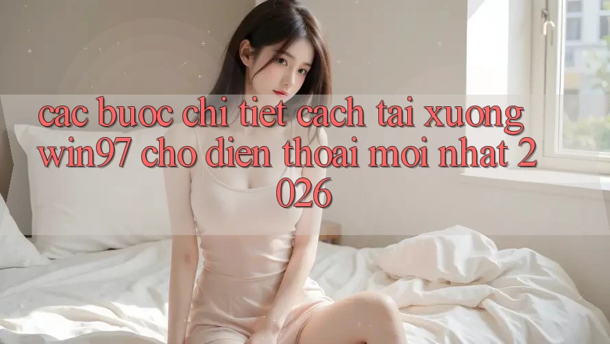 Các bước Chi Tiết Cách Tải xuống win97 Cho Điện Thoại Mới nhất 2026