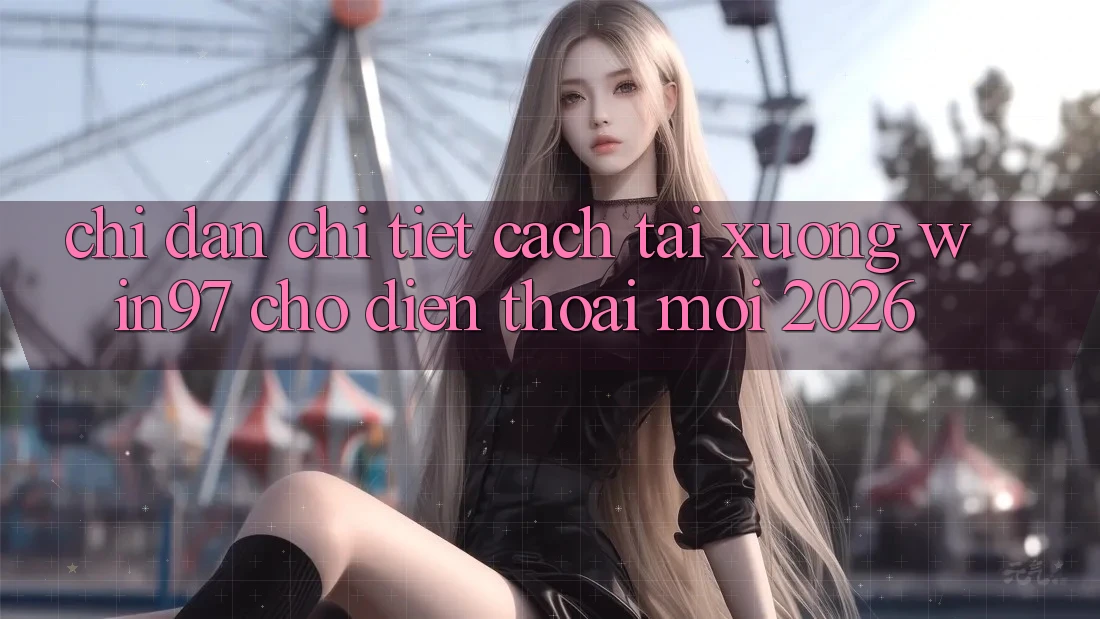 Chỉ dẫn Chi Tiết Cách Tải xuống win97 Cho Điện Thoại Mới 2026