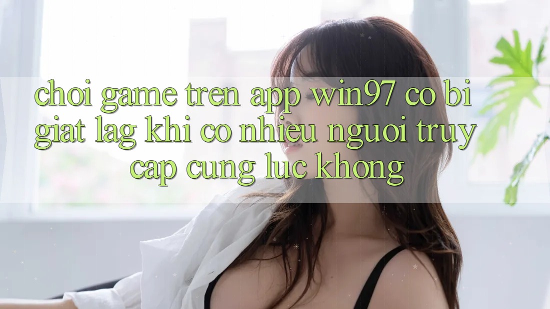 Chơi game trên app win97 có bị giật lag khi có nhiều người truy cập cùng lúc không? Chơi game trên app win97 có bị giật lag khi có nhiều người truy cập cùng lúc không?