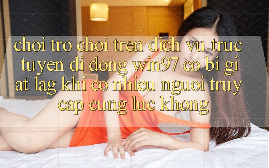 Chơi trò chơi trên dịch vụ trực tuyến di động win97 có bị giật lag khi có nhiều người truy cập cùng lúc không? Chơi trò chơi trên dịch vụ trực tuyến di động win97 có bị giật lag khi có nhiều người truy cập cùng lúc không?
