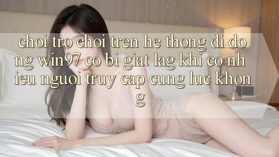 Chơi trò chơi trên hệ thống di động win97 có bị giật lag khi có nhiều người truy cập cùng lúc không?