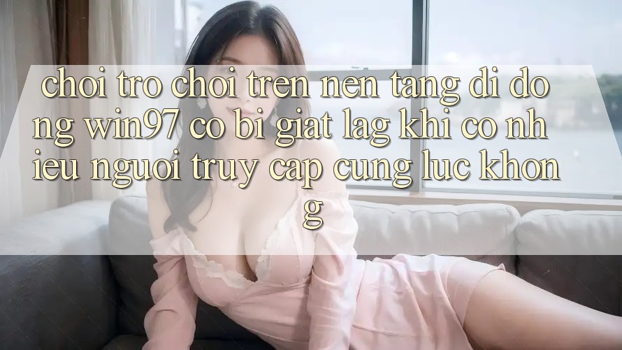 Chơi trò chơi trên nền tảng di động win97 có bị giật lag khi có nhiều người truy cập cùng lúc không? Chơi trò chơi trên nền tảng di động win97 có bị giật lag khi có nhiều người truy cập cùng lúc không?