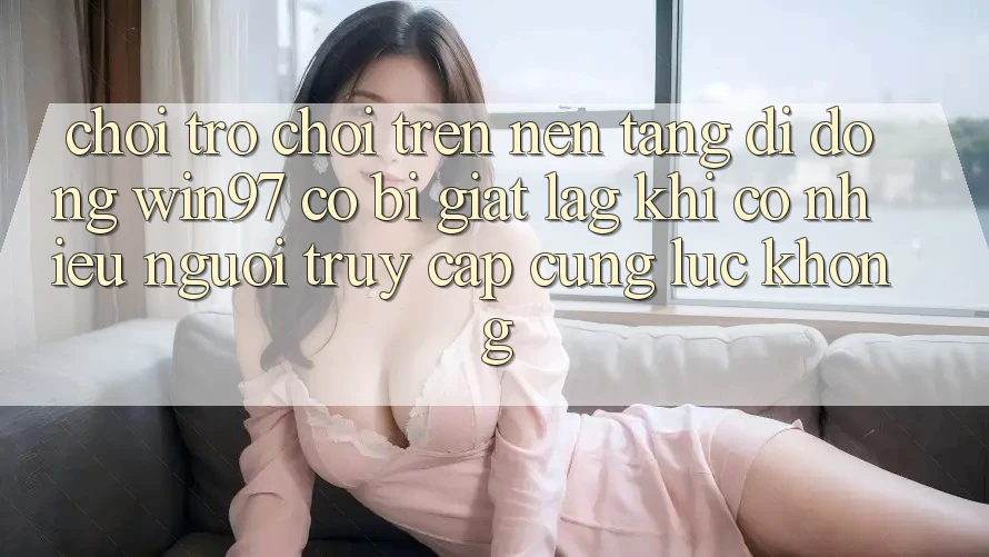 Chơi trò chơi trên nền tảng di động win97 có bị giật lag khi có nhiều người truy cập cùng lúc không? Chơi trò chơi trên nền tảng di động win97 có bị giật lag khi có nhiều người truy cập cùng lúc không?