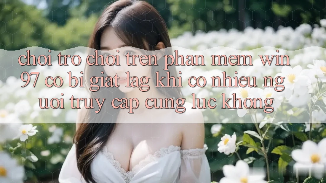 Chơi trò chơi trên phần mềm win97 có bị giật lag khi có nhiều người truy cập cùng lúc không? Chơi trò chơi trên phần mềm win97 có bị giật lag khi có nhiều người truy cập cùng lúc không?
