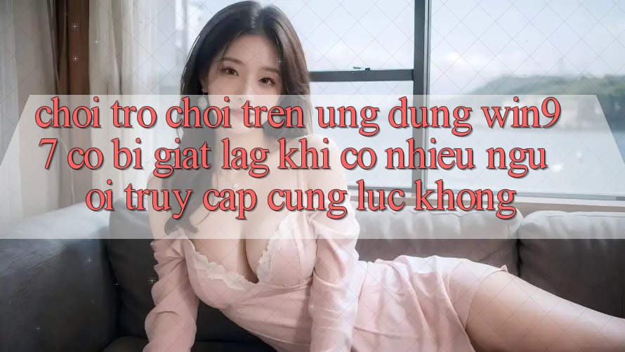 Chơi trò chơi trên ứng dụng win97 có bị giật lag khi có nhiều người truy cập cùng lúc không? Chơi trò chơi trên ứng dụng win97 có bị giật lag khi có nhiều người truy cập cùng lúc không?