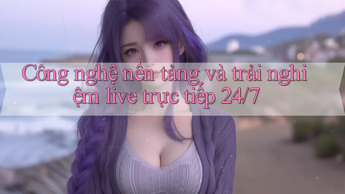 Công nghệ nền tảng và trải nghiệm live trực tiếp 24/7 Công nghệ nền tảng và trải nghiệm live trực tiếp 24/7