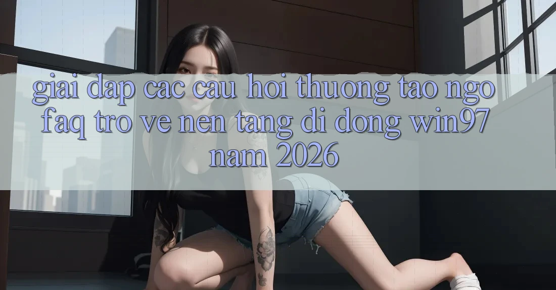 Giải Đáp Các Câu Hỏi Thường Tao ngộ (FAQ) Trở về Nền tảng di động win97 Năm 2026