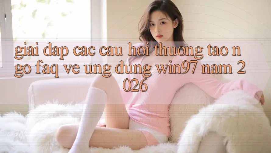 Giải Đáp Các Câu Hỏi Thường Tao ngộ (FAQ) Về Ứng Dụng win97 Năm 2026