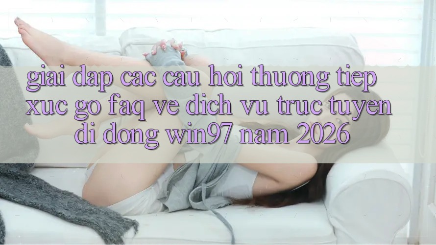Giải Đáp Các Câu Hỏi Thường Tiếp xúc gỡ (FAQ) Về Dịch vụ trực tuyến di động win97 Năm 2026