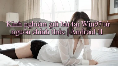 Kinh nghiệm giữ bài tại Win97 từ nguồn chính thức Android 11
