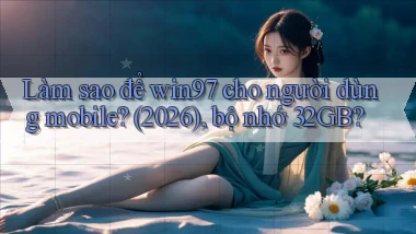 Làm sao để win97 cho người dùng mobile (2026), bộ nhớ 32GB