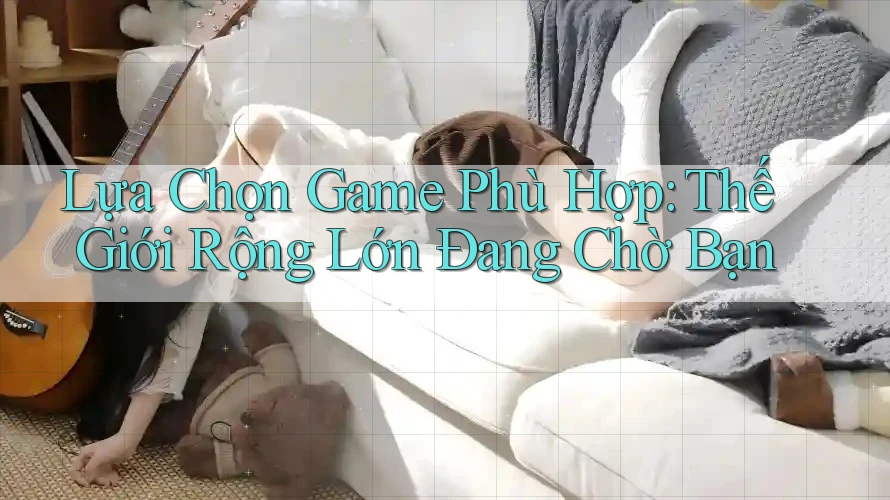 Lựa Chọn Game Phù Hợp: Thế Giới Rộng Lớn Đang Chờ Bạn