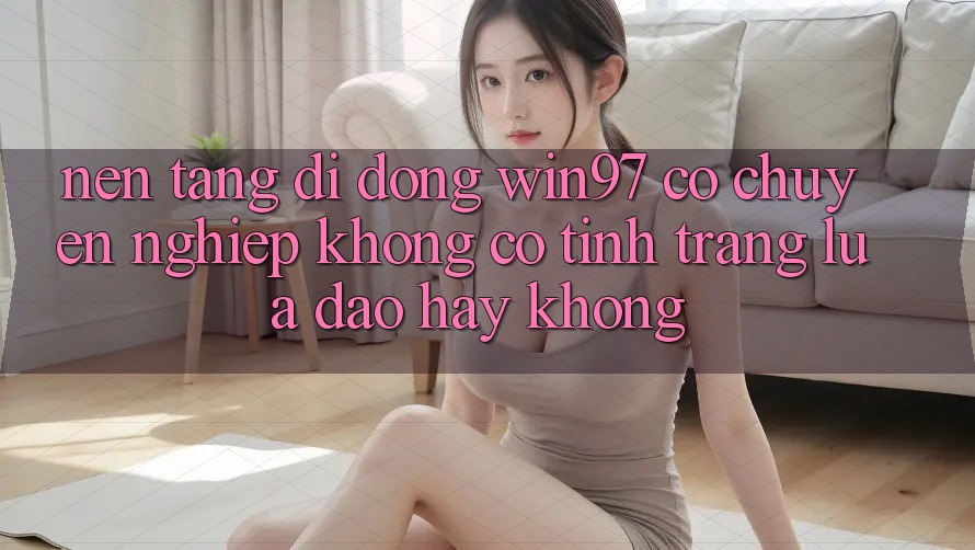 Nền tảng di động win97 có chuyên nghiệp không? Có tình trạng lừa đảo hay không? Nền tảng di động win97 có chuyên nghiệp không? Có tình trạng lừa đảo hay không?