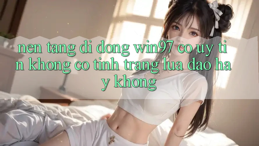 Nền tảng di động win97 có uy tín không? Có tình trạng lừa đảo hay không? Nền tảng di động win97 có uy tín không? Có tình trạng lừa đảo hay không?