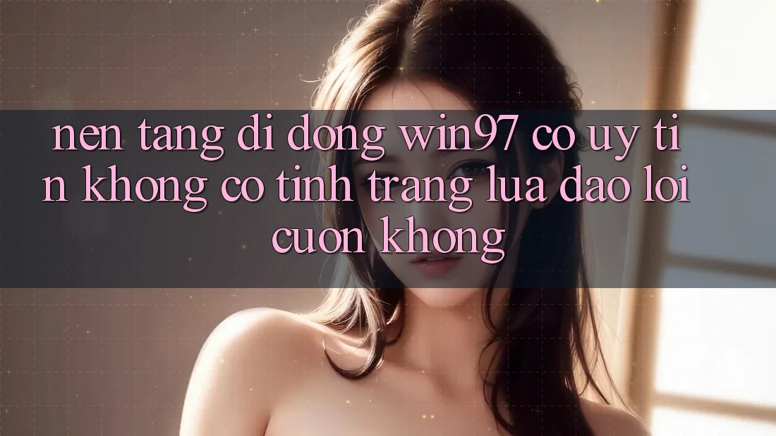Nền tảng di động win97 có uy tín không? Có tình trạng lừa đảo lôi cuốn không? Nền tảng di động win97 có uy tín không? Có tình trạng lừa đảo lôi cuốn không?