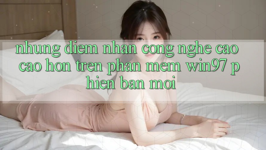 Những Điểm Nhấn Công Nghệ Cao cao hơn Trên Phần mềm win97 Phiên Bản Mới Những Điểm Nhấn Công Nghệ Cao cao hơn Trên Phần mềm win97 Phiên Bản Mới