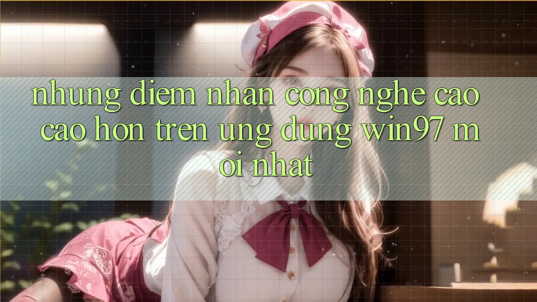 Những Điểm Nhấn Công Nghệ Cao cao hơn Trên Ứng Dụng win97 Mới nhất Những Điểm Nhấn Công Nghệ Cao cao hơn Trên Ứng Dụng win97 Mới nhất
