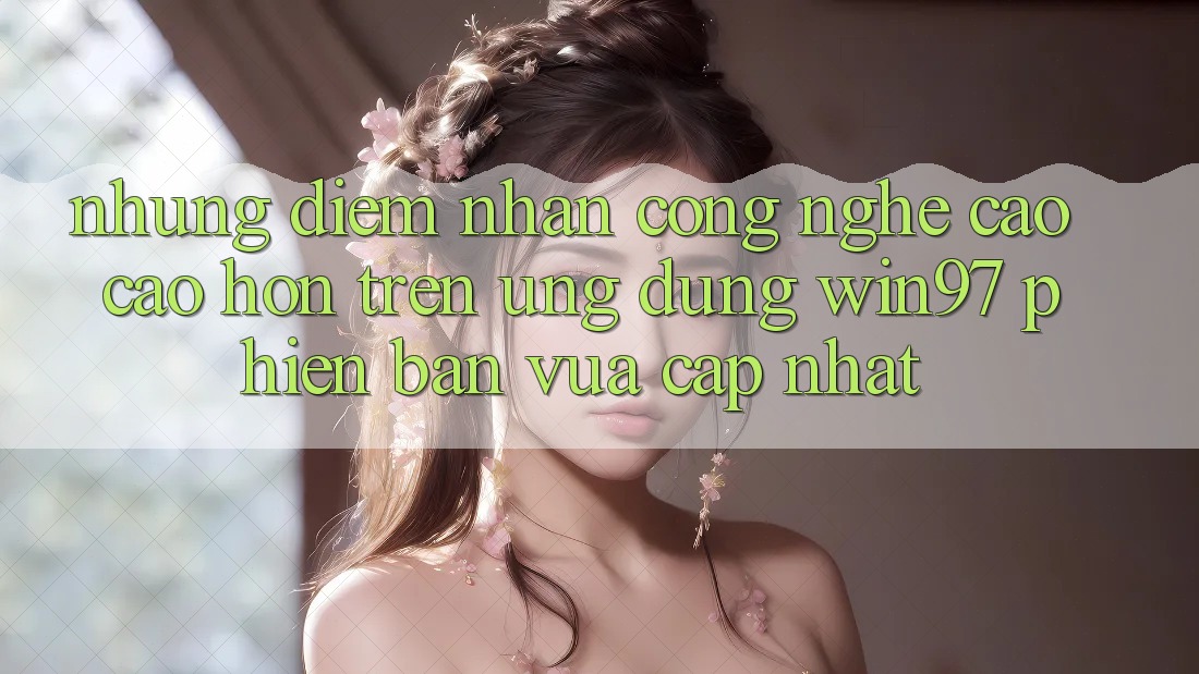 Những Điểm Nhấn Công Nghệ Cao cao hơn Trên Ứng Dụng win97 Phiên Bản Vừa cập nhật Những Điểm Nhấn Công Nghệ Cao cao hơn Trên Ứng Dụng win97 Phiên Bản Vừa cập nhật