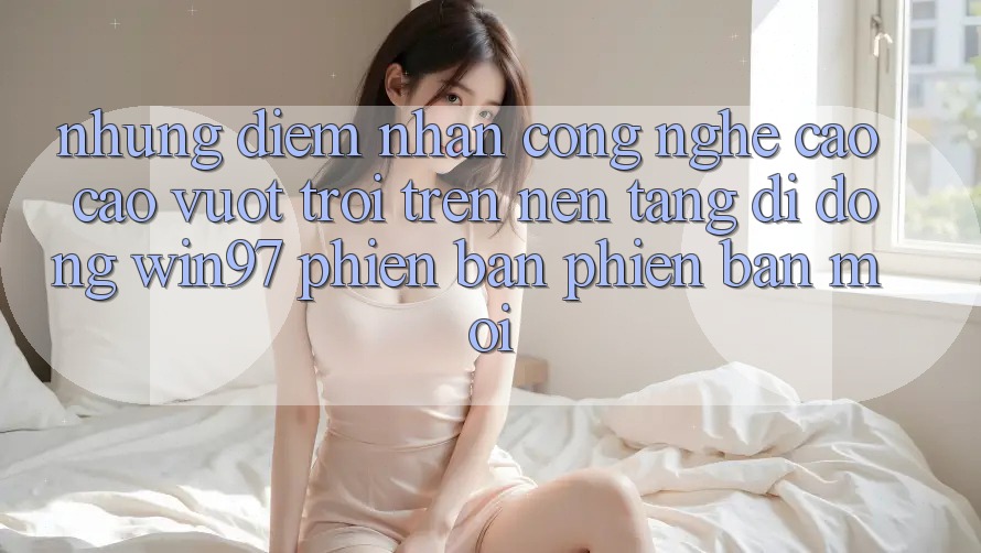Những Điểm Nhấn Công Nghệ Cao cao vượt trội Trên Nền tảng di động win97 Phiên Bản Phiên bản mới