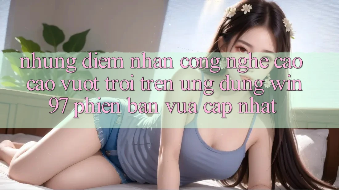 Những Điểm Nhấn Công Nghệ Cao cao vượt trội Trên Ứng Dụng win97 Phiên Bản Vừa cập nhật Những Điểm Nhấn Công Nghệ Cao cao vượt trội Trên Ứng Dụng win97 Phiên Bản Vừa cập nhật