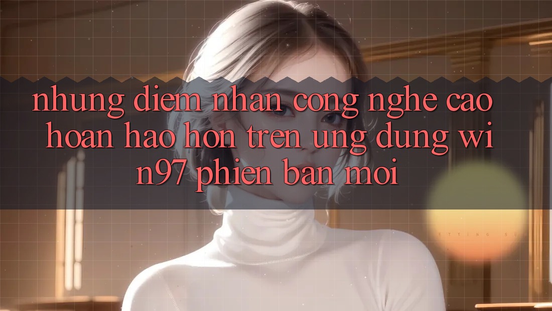 Những Điểm Nhấn Công Nghệ Cao hoàn hảo hơn Trên Ứng Dụng win97 Phiên Bản Mới Những Điểm Nhấn Công Nghệ Cao hoàn hảo hơn Trên Ứng Dụng win97 Phiên Bản Mới