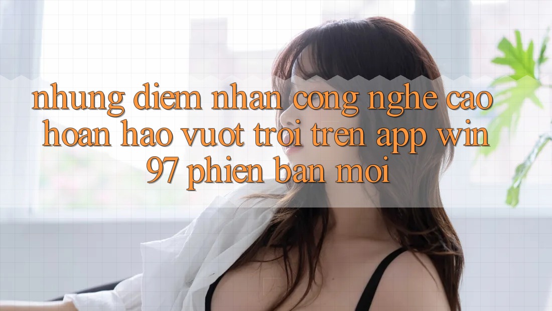 Những Điểm Nhấn Công Nghệ Cao hoàn hảo vượt trội Trên App win97 Phiên Bản Mới Những Điểm Nhấn Công Nghệ Cao hoàn hảo vượt trội Trên App win97 Phiên Bản Mới