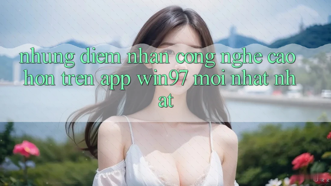 Những Điểm Nhấn Công Nghệ Cao hơn Trên App win97 Mới nhất nhất Những Điểm Nhấn Công Nghệ Cao hơn Trên App win97 Mới nhất nhất