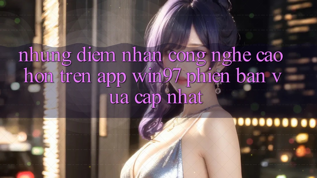 Những Điểm Nhấn Công Nghệ Cao hơn Trên App win97 Phiên Bản Vừa cập nhật Những Điểm Nhấn Công Nghệ Cao hơn Trên App win97 Phiên Bản Vừa cập nhật
