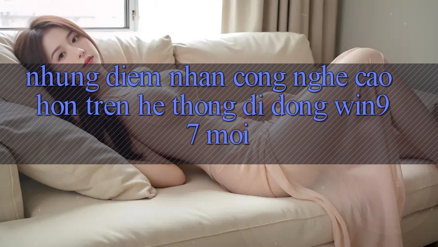 Những Điểm Nhấn Công Nghệ Cao hơn Trên Hệ thống di động win97 Mới Những Điểm Nhấn Công Nghệ Cao hơn Trên Hệ thống di động win97 Mới