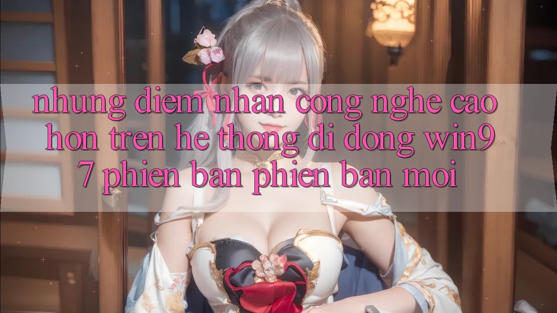 Những Điểm Nhấn Công Nghệ Cao hơn Trên Hệ thống di động win97 Phiên Bản Phiên bản mới Những Điểm Nhấn Công Nghệ Cao hơn Trên Hệ thống di động win97 Phiên Bản Phiên bản mới