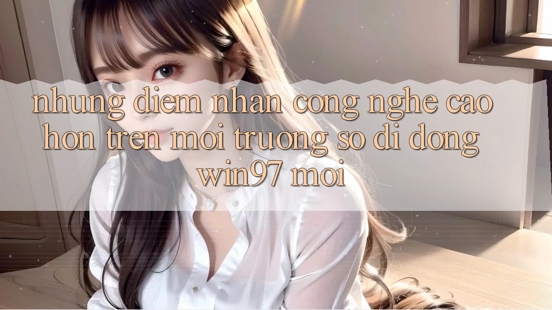 Những Điểm Nhấn Công Nghệ Cao hơn Trên Môi trường số di động win97 Mới Những Điểm Nhấn Công Nghệ Cao hơn Trên Môi trường số di động win97 Mới
