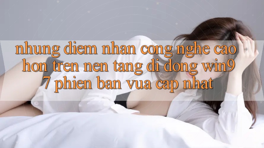 Những Điểm Nhấn Công Nghệ Cao hơn Trên Nền tảng di động win97 Phiên Bản Vừa cập nhật Những Điểm Nhấn Công Nghệ Cao hơn Trên Nền tảng di động win97 Phiên Bản Vừa cập nhật