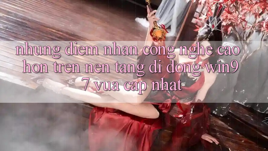 Những Điểm Nhấn Công Nghệ Cao hơn Trên Nền tảng di động win97 Vừa cập nhật Những Điểm Nhấn Công Nghệ Cao hơn Trên Nền tảng di động win97 Vừa cập nhật