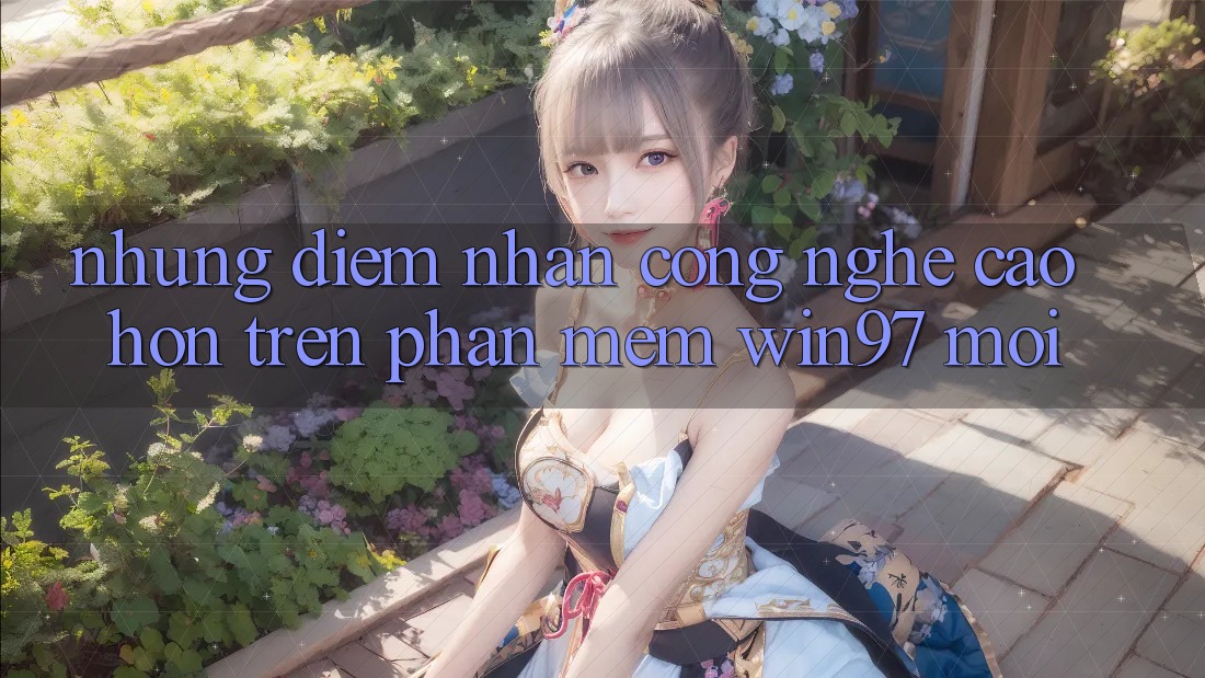 Những Điểm Nhấn Công Nghệ Cao hơn Trên Phần mềm win97 Mới Những Điểm Nhấn Công Nghệ Cao hơn Trên Phần mềm win97 Mới