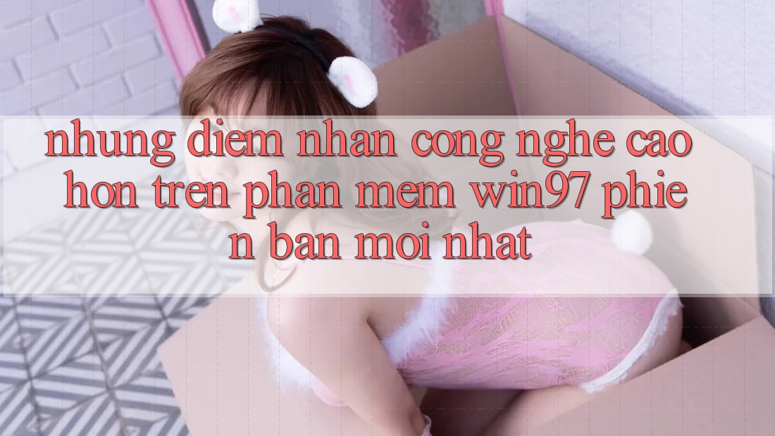 Những Điểm Nhấn Công Nghệ Cao hơn Trên Phần mềm win97 Phiên Bản Mới nhất Những Điểm Nhấn Công Nghệ Cao hơn Trên Phần mềm win97 Phiên Bản Mới nhất