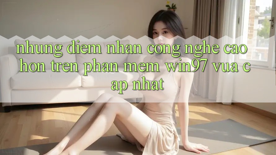 Những Điểm Nhấn Công Nghệ Cao hơn Trên Phần mềm win97 Vừa cập nhật Những Điểm Nhấn Công Nghệ Cao hơn Trên Phần mềm win97 Vừa cập nhật