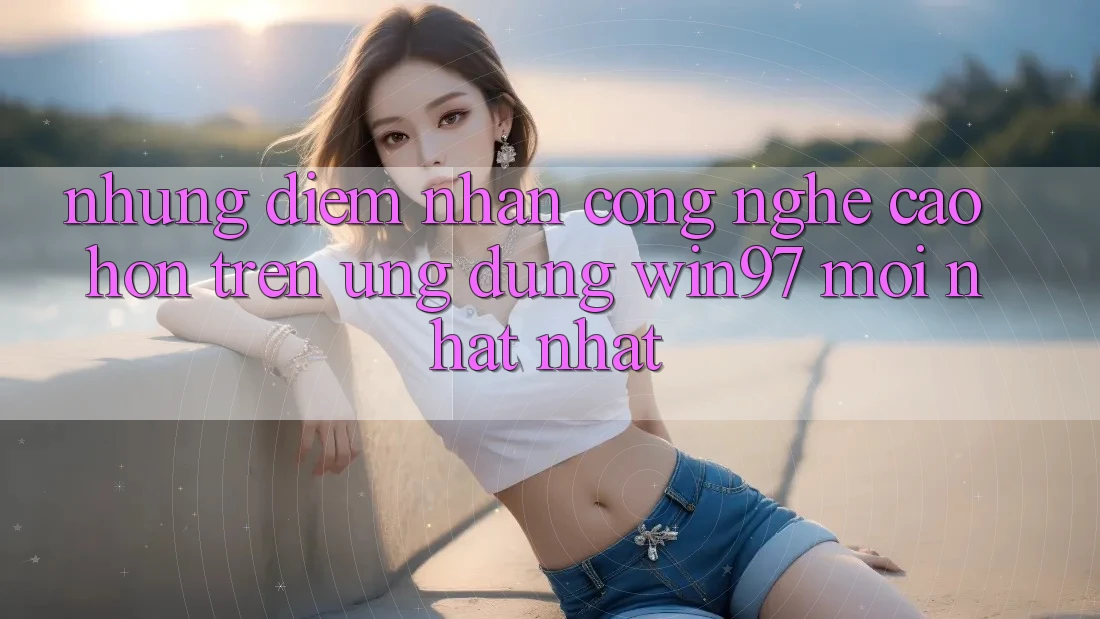 Những Điểm Nhấn Công Nghệ Cao hơn Trên Ứng Dụng win97 Mới nhất nhất