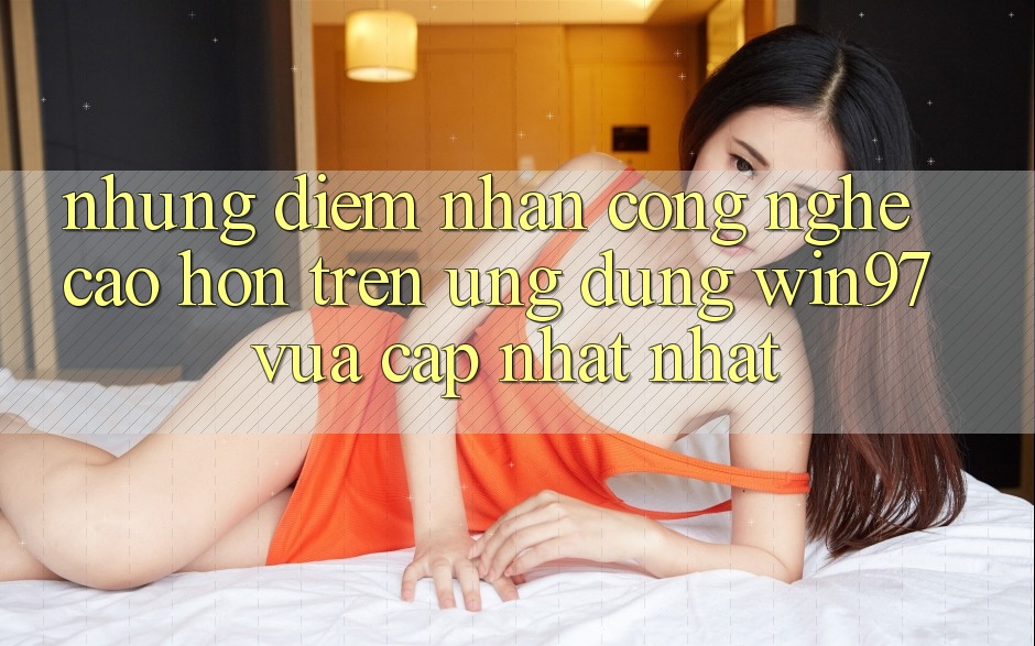 Những Điểm Nhấn Công Nghệ Cao hơn Trên Ứng Dụng win97 Vừa cập nhật nhất Những Điểm Nhấn Công Nghệ Cao hơn Trên Ứng Dụng win97 Vừa cập nhật nhất