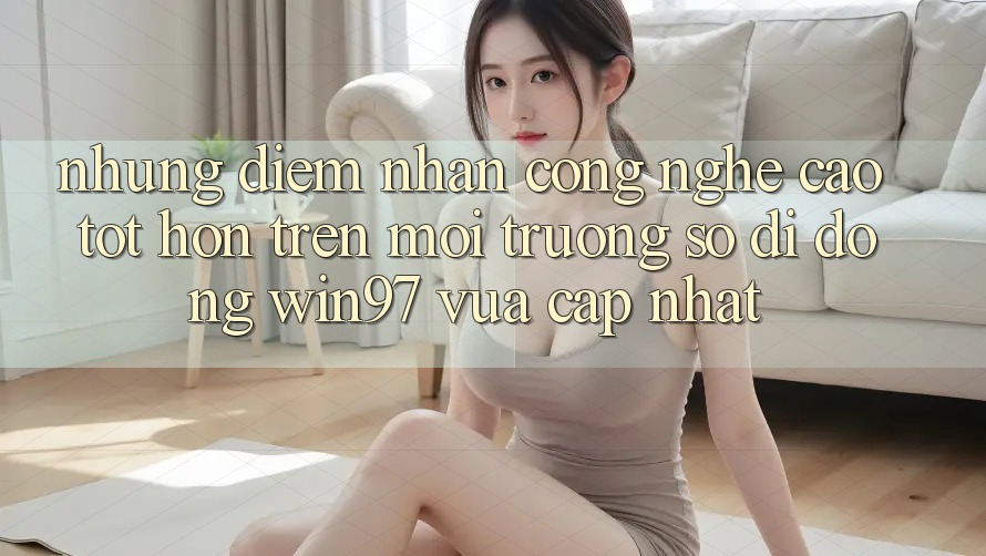 Những Điểm Nhấn Công Nghệ Cao tốt hơn Trên Môi trường số di động win97 Vừa cập nhật Những Điểm Nhấn Công Nghệ Cao tốt hơn Trên Môi trường số di động win97 Vừa cập nhật