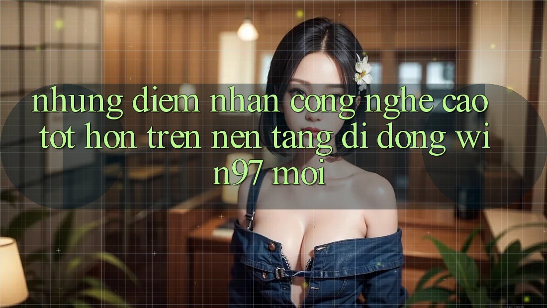 Những Điểm Nhấn Công Nghệ Cao tốt hơn Trên Nền tảng di động win97 Mới Những Điểm Nhấn Công Nghệ Cao tốt hơn Trên Nền tảng di động win97 Mới