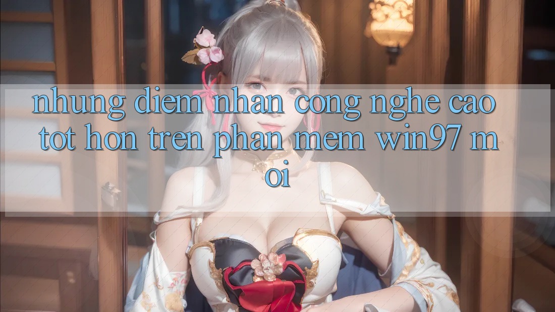 Những Điểm Nhấn Công Nghệ Cao tốt hơn Trên Phần mềm win97 Mới Những Điểm Nhấn Công Nghệ Cao tốt hơn Trên Phần mềm win97 Mới