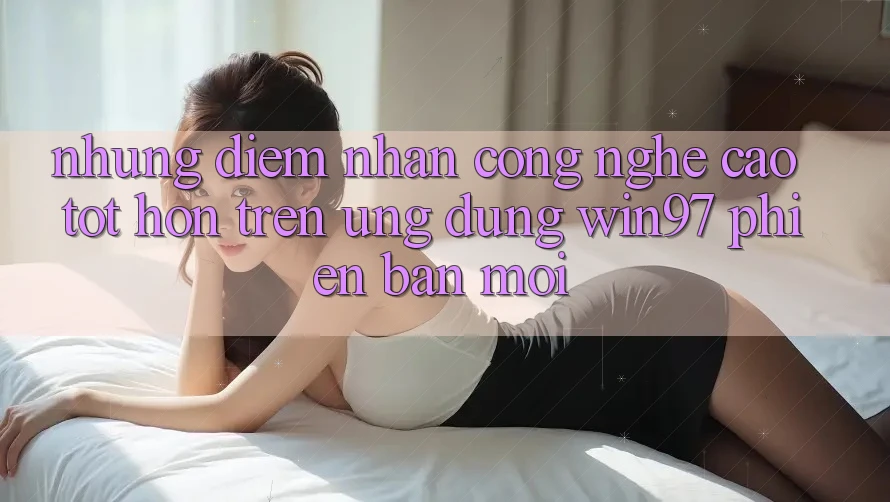 Những Điểm Nhấn Công Nghệ Cao tốt hơn Trên Ứng Dụng win97 Phiên Bản Mới Những Điểm Nhấn Công Nghệ Cao tốt hơn Trên Ứng Dụng win97 Phiên Bản Mới