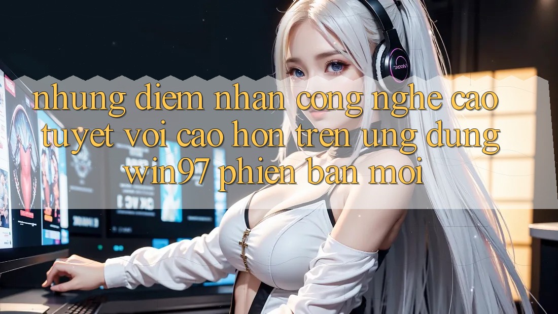 Những Điểm Nhấn Công Nghệ Cao tuyệt vời cao hơn Trên Ứng Dụng win97 Phiên bản mới Những Điểm Nhấn Công Nghệ Cao tuyệt vời cao hơn Trên Ứng Dụng win97 Phiên bản mới