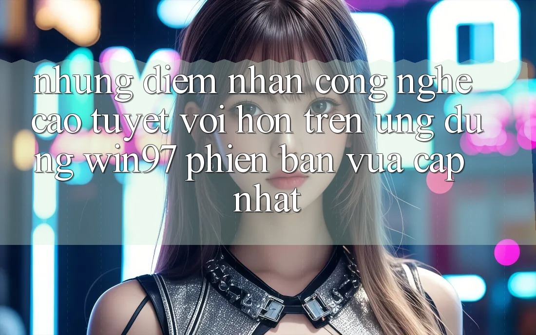 Những Điểm Nhấn Công Nghệ Cao tuyệt vời hơn Trên Ứng dụng win97 Phiên Bản Vừa cập nhật Những Điểm Nhấn Công Nghệ Cao tuyệt vời hơn Trên Ứng dụng win97 Phiên Bản Vừa cập nhật