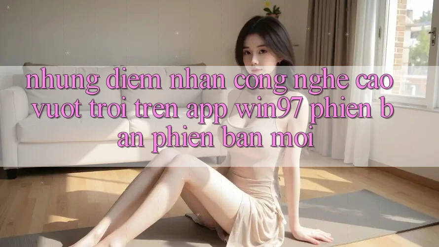 Những Điểm Nhấn Công Nghệ Cao vượt trội Trên App win97 Phiên Bản Phiên bản mới Những Điểm Nhấn Công Nghệ Cao vượt trội Trên App win97 Phiên Bản Phiên bản mới